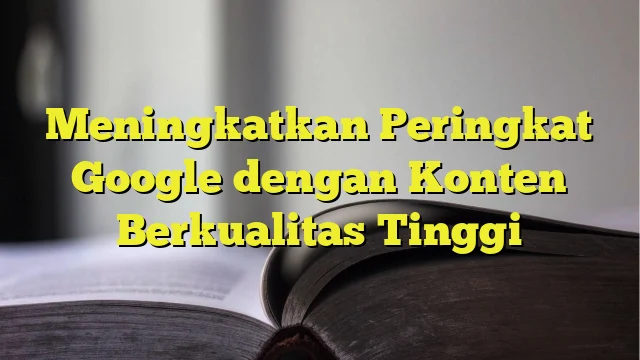 Meningkatkan Peringkat Google dengan Konten Berkualitas Tinggi